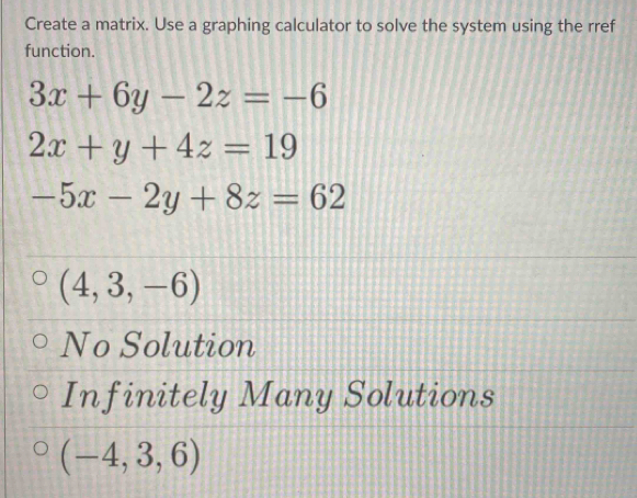 Create a matrix. Use a graphing calculator to solve the system using the rref
function.
3x+6y-2z=-6
2x+y+4z=19
-5x-2y+8z=62
(4,3,-6)
No Solution
Infinitely Many Solutions
(-4,3,6)