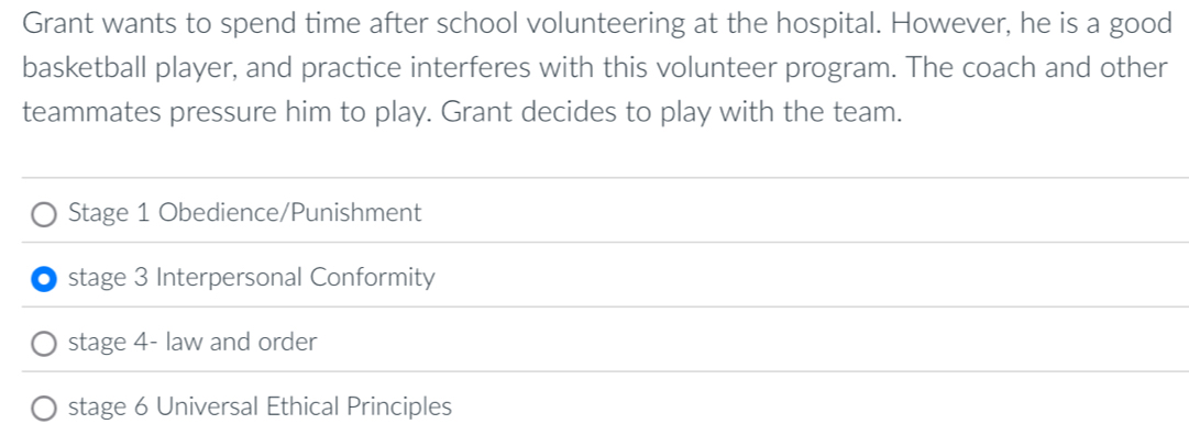 Grant wants to spend time after school volunteering at the hospital. However, he is a good 
basketball player, and practice interferes with this volunteer program. The coach and other 
teammates pressure him to play. Grant decides to play with the team. 
Stage 1 Obedience/Punishment 
stage 3 Interpersonal Conformity 
stage 4- law and order 
stage 6 Universal Ethical Principles