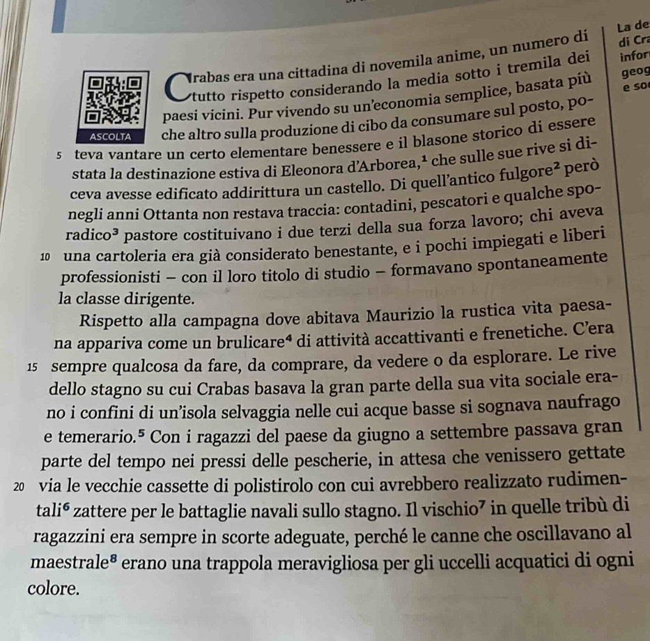 di Cr
rabas era una cittadína di novemila anime, un numero di La de
tutto rispetto considerando la media sotto i tremila dei infor
e so
paesí vicíni. Pur vivendo su uneconomia semplice, basata píù geog
ASCOLTA che altro sulla produzione di cibo da consumare sul posto, po-
s teva vantare un certo elementare benessere e il blasone storico di essere
stata la destinazione estiva di Eleonora d’Arborea,¹ che sulle sue rive si di-
ceva avesse edificato addirittura un castello. Di quell’antico fulgore² però
negli anni Ottanta non restava traccia: contadini, pescatori e qualche spo-
radico³ pastore costituivano i due terzi della sua forza lavoro; chi aveva
una cartoleria era già considerato benestante, e i pochi impiegati e liberi
professionisti - con il loro titolo di studio - formavano spontaneamente
la classe dirigente.
Rispetto alla campagna dove abitava Maurizio la rustica vita paesa-
na appariva come un brulicareª di attività accattivanti e frenetiche. C’era
15 sempre qualcosa da fare, da comprare, da vedere o da esplorare. Le rive
dello stagno su cui Crabas basava la gran parte della sua vita sociale era-
no i confini di un’isola selvaggia nelle cui acque basse si sognava naufrago
e temerario.⁵ Con i ragazzi del paese da giugno a settembre passava gran
parte del tempo nei pressi delle pescherie, in attesa che venissero gettate
20 via le vecchie cassette di polistirolo con cui avrebbero realizzato rudimen-
tali⁶ zattere per le battaglie navali sullo stagno. Il vischio⁷ in quelle tribù di
ragazzini era sempre in scorte adeguate, perché le canne che oscillavano al
maestrale® erano una trappola meravigliosa per gli uccelli acquatici di ogni
colore.