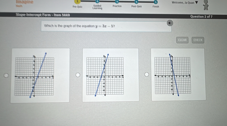 Imagine Welcome, Ja Quan 
Nath Pre-Quiz Learning Guided Practice Post-Quiz Finish 
Sope-Intercept Form - Item 5669 Question 2 of 7 
Which is the graph of the equation y=3x-5
CLEAR CHECK