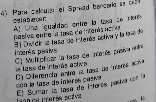 Para calcular el Spread bancario se debé
establecer:
A) Una igualdad entre la tasa de interés
pasiva entre la tasa de interés activa
B) Dividir la tasa de interés activa y la tasa de
interés pasiva
C) Multiplicar la tasa de interés pasiva entre
la tasa de interés activa
D) Diferencia entre la tasa de interés activa
con la tasa de interés pasiva
E) Sumar la tasa de interés pasiva con la
tasa de interés activa