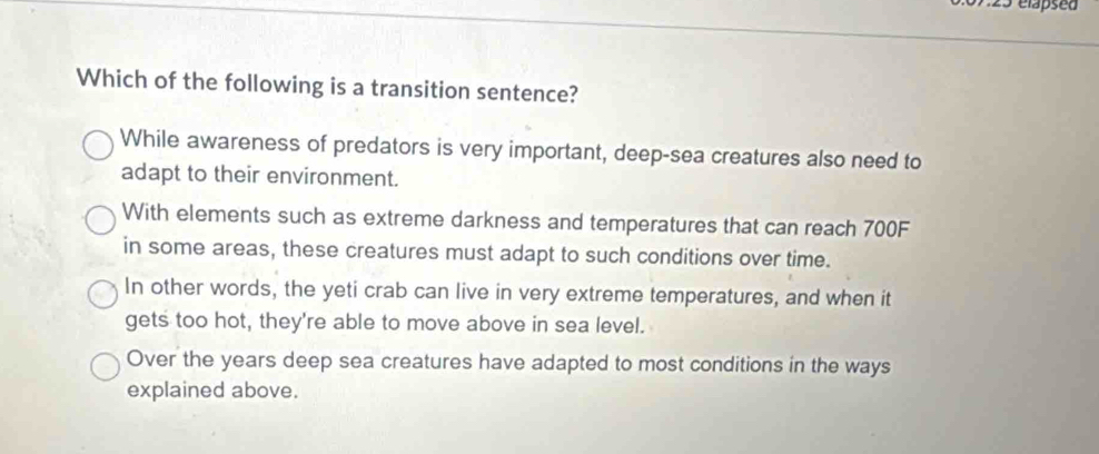 723 elapsed
Which of the following is a transition sentence?
While awareness of predators is very important, deep-sea creatures also need to
adapt to their environment.
With elements such as extreme darkness and temperatures that can reach 700F
in some areas, these creatures must adapt to such conditions over time.
In other words, the yeti crab can live in very extreme temperatures, and when it
gets too hot, they're able to move above in sea level.
Over the years deep sea creatures have adapted to most conditions in the ways
explained above.