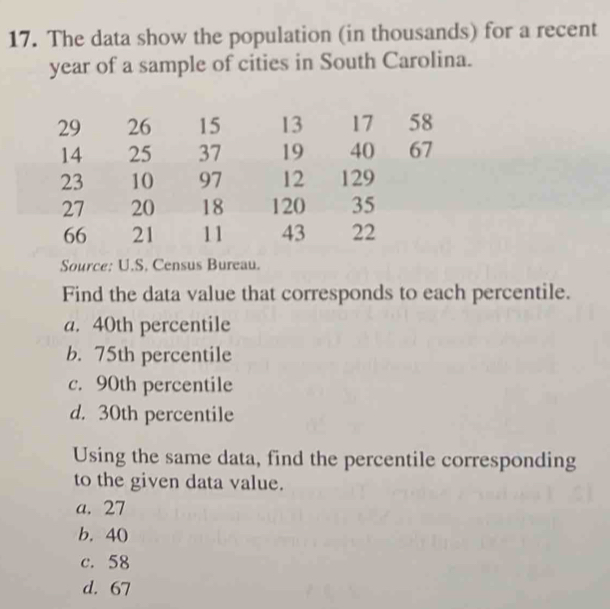 The data show the population (in thousands) for a recent
year of a sample of cities in South Carolina.
29 26 15 13 17 58
14 25 37 19 40 67
23 10 97 12 129
27 20 18 120 35
66 21 11 43 22
Source: U.S. Census Bureau.
Find the data value that corresponds to each percentile.
a. 40th percentile
b. 75th percentile
c. 90th percentile
d. 30th percentile
Using the same data, find the percentile corresponding
to the given data value.
a. 27
b. 40
c. 58
d. 67