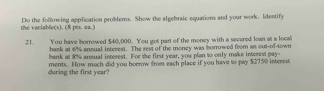 Do the following application problems. Show the algebraic equations and your work. Identify 
the variable(s). (8 pts. ea.) 
21. You have borrowed $40,000. You got part of the money with a secured loan at a local 
bank at 6% annual interest. The rest of the money was borrowed from an out-of-town 
bank at 8% annual interest. For the first year, you plan to only make interest pay- 
ments. How much did you borrow from each place if you have to pay $2750 interest 
during the first year?