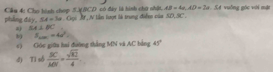 Cầu 4: Cho hình chop S. BCD có đây là hình chữ nhật, AB=4a, AD=2a SA vuông góc với mặt 
pháng đáy, SA=3a Gọi M , N lần lượt là trung điểm của SD, SC. 
a) SA⊥ BC
b S_△ SBC=4a^2. 
c) Góc giữa hai đường thắng MN và AC bằng 45°
d) Tỉ số  BC/MN = sqrt(82)/4 .