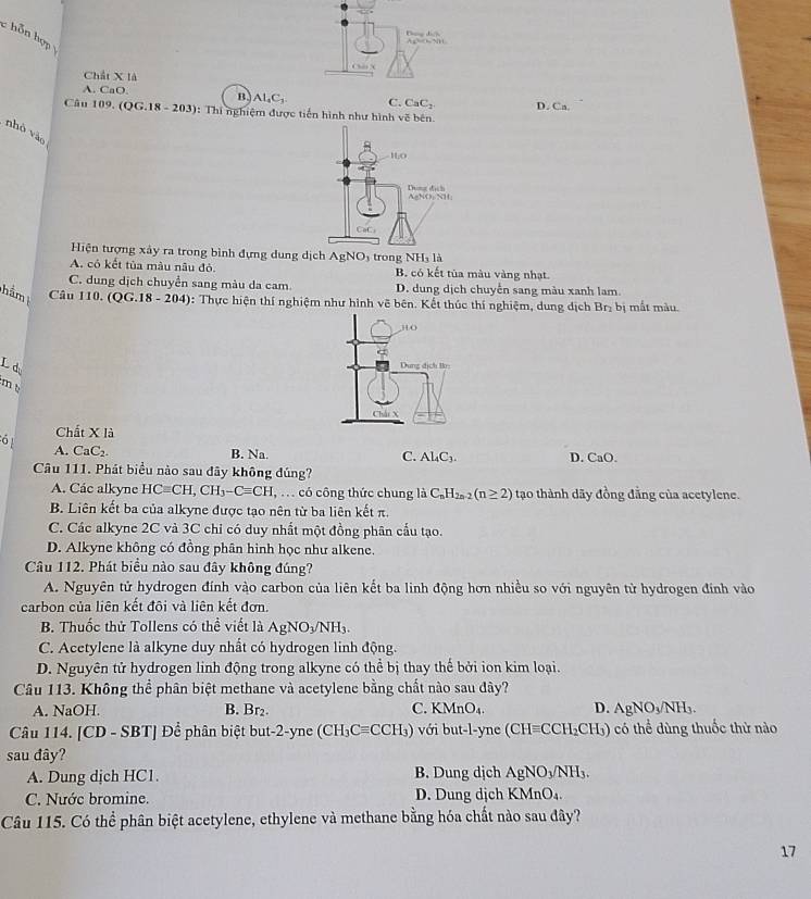 ỗ n hợp 
Dn di Ap=O-NH
C x
Chất X là
A. CaO. B. AL_4C_3 C. CaC_2 D. Ca
Câu 109. ( QG.18-203) : Thi nghiệm được tiến hình như hình vẽ bên
nhó vào
Hiện tượng xây ra trong bình đựng dung dịch AgNO_3 trong NH₃ là
A. có kết tủa màu nâu đỏ. B. có kết tủa màu vàng nhạt
C. dung dịch chuyển sang màu da cam. D. dung dịch chuyến sang màu xanh lam.
ảm  Câ u 110 . QG.18-204) 0: Thực hiện thí nghiệm như hình vẽ bên. Kết thúc thí nghiệm, dung dịch Br_2 bị mắt màu.
310
L d
Dung dịch Br:
m t
Chái X
Chất X là
61 A. CaC₂.
B. Na. C. Al_4C_3. D. CaO.
Câu 111. Phát biểu nào sau đây không đúng?
A. Các alkyne HCequiv CH,CH_3-Cequiv CH, có công thức chung là C_nH_2n-2(n≥ 2) tạo thành dãy đồng đẳng của acetylene.
B. Liên kết ba của alkyne được tạo nên từ ba liên kết π.
C. Các alkyne 2C và 3C chi có duy nhất một đồng phân cấu tạo.
D. Alkyne không có đồng phân hình học như alkene.
Câu 112. Phát biểu nào sau đây không đúng?
A. Nguyên tử hydrogen đính vào carbon của liên kết ba linh động hơn nhiều so với nguyên tử hydrogen đính vào
carbon của liên kết đôi và liên kết đơn.
B. Thuốc thử Tollens có thể viết là AgNO_3/NH_3.
C. Acetylene là alkyne duy nhất có hydrogen linh động.
D. Nguyên tử hydrogen linh động trong alkyne có thể bị thay thế bởi ion kim loại.
Câu 113. Không thể phân biệt methane và acetylene bằng chất nào sau đây?
A. NaOH. B. Br₂. C. KMnO_4. D. AgNO_3/NH_3.
Câu 114. [CD-SBT] | Để phân biệt but-2-yne (CH_3Cequiv CCH_3) với but-l-yne (CHequiv CCH_2CH_3) có thể dùng thuốc thử nào
sau đây?
A. Dung dịch HC1. B. Dung dịch AgNO_3/NH_3
C. Nước bromine. D. Dung dịch KMnO_4.
Câu 115. Có thể phân biệt acetylene, ethylene và methane bằng hóa chất nào sau đây?
17