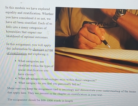 In this module we have explored 
equality and stratification. Wheth 
you have considered it or not, we 
have all been stratified. Each of u 
falls into a many categories of 
hierarchies that impact our 
likelihood of optimal outcomes. 
In this assignment, you will apply 
this information by choosing a typ 
of stratification and exploring it. 
What categories are 
stratified within the type 
social stratification you 
have chosen? 
What advantages/disadvantages exist within those categories? 
What category do you feel you personally fall in? 
Make sure you keep the assignment tied to sociology and demonstrate your understanding of the terms 
that apply here. They are present in the chapter on stratification in your text. 
The assignment should be 800-1000 words in length