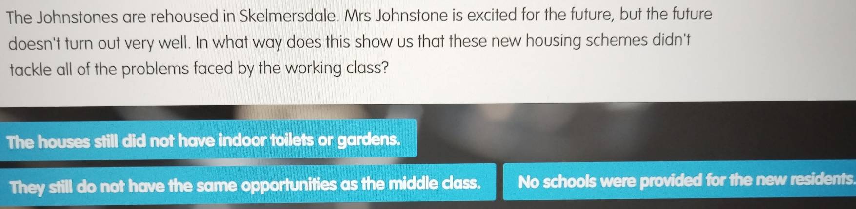 The Johnstones are rehoused in Skelmersdale. Mrs Johnstone is excited for the future, but the future
doesn't turn out very well. In what way does this show us that these new housing schemes didn't
tackle all of the problems faced by the working class?
The houses still did not have indoor toilets or gardens.
They still do not have the same opportunities as the middle class. No schools were provided for the new residents.