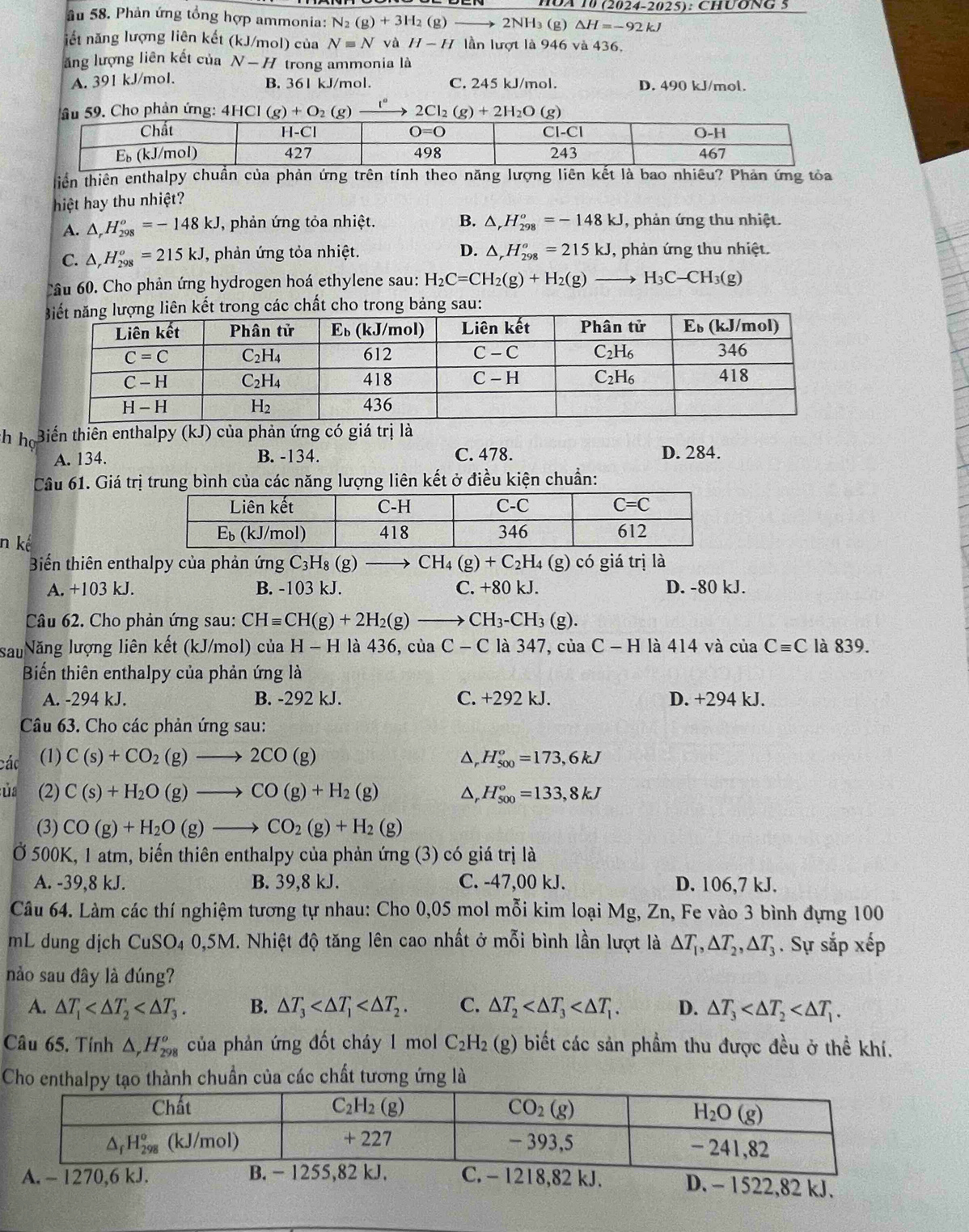 HOA 10 (2024-2025): CHUONG 5
âu 58. Phản ứng tổng hợp ammonia: N_2(g)+3H_2(g ) → 2NH₃ (g) Delta H=-92kJ
iết năng lượng liên kết (kJ/mol) của Nequiv N và H-H lần lượt là 946 và 436.
ăng lượng liên kết của N-H trong ammonia là
A. 391 kJ/mol. B. 361 kJ/mol. C. 245 kJ/mol. D. 490 kJ/mol.
. Cho phản ứng: 4 2Cl_2(g)+2H_2O
tiên thiên enthalpy chuẩn của phản ứng trên tính theo năng lượng liên kết là bao nhiều? Phản ứng tỏa
hiệt hay thu nhiệt?
A. △ _rH_(298)^o=-148kJ , phản ứng tỏa nhiệt. B. △ _rH_(298)^o=-148kJ , phản ứng thu nhiệt.
C. △ ,H_(298)^o=215kJ , phản ứng tỏa nhiệt. D. △ _rH_(298)^o=215kJ , phản ứng thu nhiệt.
Câu 60. Cho phản ứng hydrogen hoá ethylene sau: H_2C=CH_2(g)+H_2(g)to H_3C-CH_3(g)
kết trong các chất cho trong bảng sau:
th ho Biến thiên enthalpy (kJ) của phản ứng có giá trị là
A. 134. B. -134. C. 478. D. 284.
Câu 61. Giá trị trung bình của các năng lượng liên kết ở điều kiện chuẩn:
n kể
Biến thiên enthalpy của phản ứng C_3H_8(g)to CH_4(g)+C_2H_4 (g) có giá trị là
A. +103 kJ. B. -103 kJ. C. +80 kJ. D. -80 kJ.
Câu 62. Cho phản ứng sau: CHequiv CH(g)+2H_2(g)to CH_3-CH_3(g).
sau Năng lượng liên kết (kJ/mol) của H-H l là 436,ciaC-C là 347, ciaC-H là 414 và ciaCequiv C là 839.
Biến thiên enthalpy của phản ứng là
A. -294 kJ. B. -292 kJ. C. +292 kJ. D. +294 kJ.
Câu 63. Cho các phản ứng sau:
các (1) C(s)+CO_2(g)to 2CO(g) Dr H_(500)°=173,6kJ
ủa (2) C(s)+H_2O(g)to CO(g)+H_2(g) △, H_(500)°=133,8kJ
(3) CO(g)+H_2O(g)to CO_2(g)+H_2(g)
Ở 500K, 1 atm, biến thiên enthalpy của phản ứng (3) có giá trị là
A. -39,8 kJ. B. 39,8 kJ. C. -47,00 kJ. D. 106,7 kJ.
Câu 64. Làm các thí nghiệm tương tự nhau: Cho 0,05 mol mỗi kim loại Mg, Zn, Fe vào 3 bình đựng 100
mL dung dịch CuSO_4 0,5M. Nhiệt độ tăng lên cao nhất ở mỗi bình lần lượt là △ T_1,△ T_2,△ T_3. Sự sắp xếp
nảo sau đây là đúng?
A. △ T_1 B. △ T_3 C. △ T_2 D. △ T_3
Câu 65. Tính △ _rH_(298)^o của phản ứng đốt cháy 1 mol C_2H_2 (g) biết các sản phầm thu được đều ở thể khí.
Cho enthalpy tạo thành chuẩn của các chất tương ứng là
D. - 1522,82 kJ.