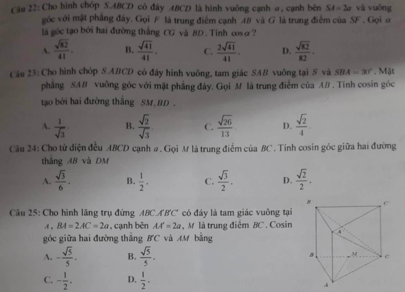 Cho hình chóp S.ABCD có đáy ABCD là hình vuông cạnh a, cạnh bên SA=2a và vuông
góc với mặt phẳng đáy. Gọi F là trung điểm cạnh AB và G là trung điểm của SF . Gọi a
là góc tạo bởi hai đường thẳng CG và BD . Tính cosa?
A.  sqrt(82)/41 .  sqrt(41)/41 .  2sqrt(41)/41 .  sqrt(82)/82 ·
B.
C.
D.
Cầu 23: Cho hình chóp S.ABCD có đáy hình vuông, tam giác SAB vuông tại S và SBA=30°. Mặt
phăng SAB vuông góc với mặt phẳng đáy. Gọi M là trung điểm của AB . Tính cosin góc
tạo bởi hai đường thắng SM,BD .
A.  1/sqrt(3)   sqrt(2)/sqrt(3)   sqrt(26)/13  D.  sqrt(2)/4 
B.
C.
Câu 24: Cho tứ diện đều ABCD cạnh a . Gọi M là trung điểm của BC . Tính cosin góc giữa hai đường
thắng AB và DM
A.  sqrt(3)/6 .  1/2 .  sqrt(3)/2 .  sqrt(2)/2 .
B.
C.
D.
Câu 25: Cho hình lăng trụ đứng ABC.A'B'C' có đáy là tam giác vuông tại
A, BA=2AC=2a , cạnh bên AA'=2a ,M là trung điểm BC . Cosin
góc giữa hai đường thắng B'C và AM bằng
A. - sqrt(5)/5 .  sqrt(5)/5 .
B.
C. - 1/2 .  1/2 .
D.