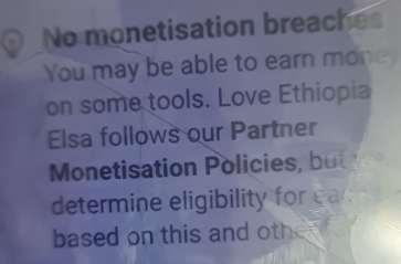 No monetisation breaches 
You may be able to earn money 
on some tools. Love Ethiopia 
Elsa follows our Partner 
Monetisation Policies, but 
determine eligibility for ea 
based on this and other