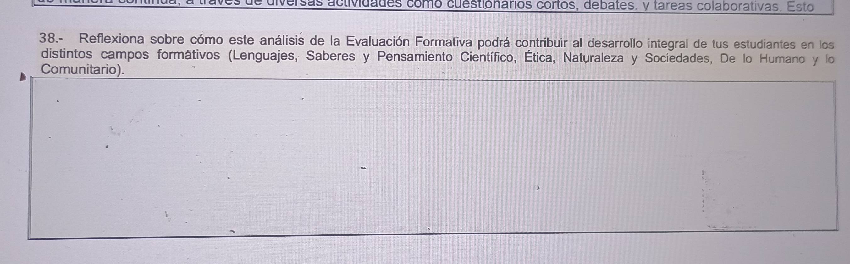 diversas actividades como cuestionários cortos, debates, y tareas colaborativas. Esto 
38.- Reflexiona sobre cómo este análisis de la Evaluación Formativa podrá contribuir al desarrollo integral de tus estudiantes en los 
distintos campos formátivos (Lenguajes, Saberes y Pensamiento Científico, Ética, Naturaleza y Sociedades, De lo Humano y lo 
Comunitario).