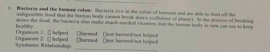 Bacteria and the human colon: Bacteria live in the colon of humans and are able to feed off the 
indigestible food that the human body cannot break down (cellulose of plants). In the process of breaking 
down the food, the bacteria also make much-needed vitamins that the human body in turn can use to keep 
healthy. 
Organism 1: [ helped [harmed ￥not harmed/not helped 
Organism 2: [ helped [harmed [not harmed/not helped 
Symbiotic Relationship:_