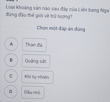 Loại khoáng sản nào sau đây của Liên bang Nga
đứng đầu thế giới về trữ lượng?
Chọn một đáp án đúng
A Than đá.
B Quặng sắt.
C Khí tự nhiên.
D Dầu mỏ.