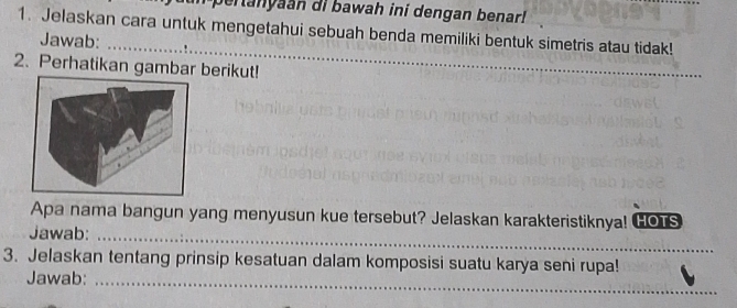 pertanyaan di bawah ini dengan benar! 
1. Jelaskan cara untuk mengetahui sebuah benda memiliki bentuk simetris atau tidak! 
Jawab: 
2. Perhatikan gambar berikut! 
_ 
Apa nama bangun yang menyusun kue tersebut? Jelaskan karakteristiknya! GOTs 
Jawab:_ 
_ 
_ 
3. Jelaskan tentang prinsip kesatuan dalam komposisi suatu karya seni rupa! 
Jawab:_