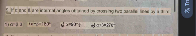 If α and ß are internal angles obtained by crossing two parallel lines by a third,
then
1) alpha =beta 3 alpha +beta =180° a) alpha =90°-beta Q) alpha +beta =270°