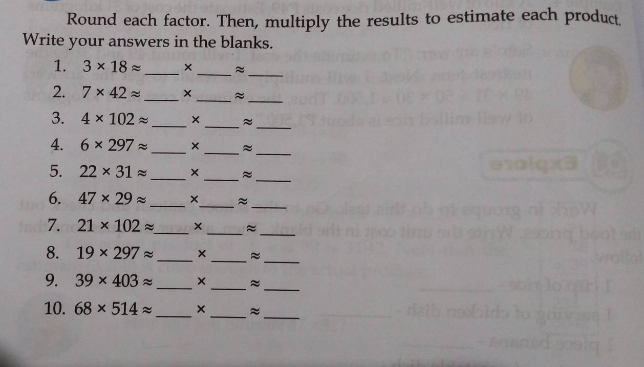 Round each factor. Then, multiply the results to estimate each product 
Write your answers in the blanks. 
1. 3* 18approx _ ×_ ≈_ 
__ 
2. 7* 42approx _ × ≈ 
3. 4* 102approx _ x _~_ 
4. 6* 297approx _ × _≈_ 
5. 22* 31approx _×_ 
_ 
6. 47* 29approx __≈_ 
7. 21* 102approx _ × _~_ 
8. 19* 297approx _× _≈_ 
9. 39* 403approx _×_ ≈_ 
10. 68* 514approx _ ×_ ≈_