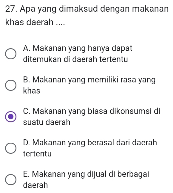 Apa yang dimaksud dengan makanan
khas daerah ....
A. Makanan yang hanya dapat
ditemukan di daerah tertentu
B. Makanan yang memiliki rasa yang
khas
C. Makanan yang biasa dikonsumsi di
suatu daerah
D. Makanan yang berasal dari daerah
tertentu
E. Makanan yang dijual di berbagai
daerah