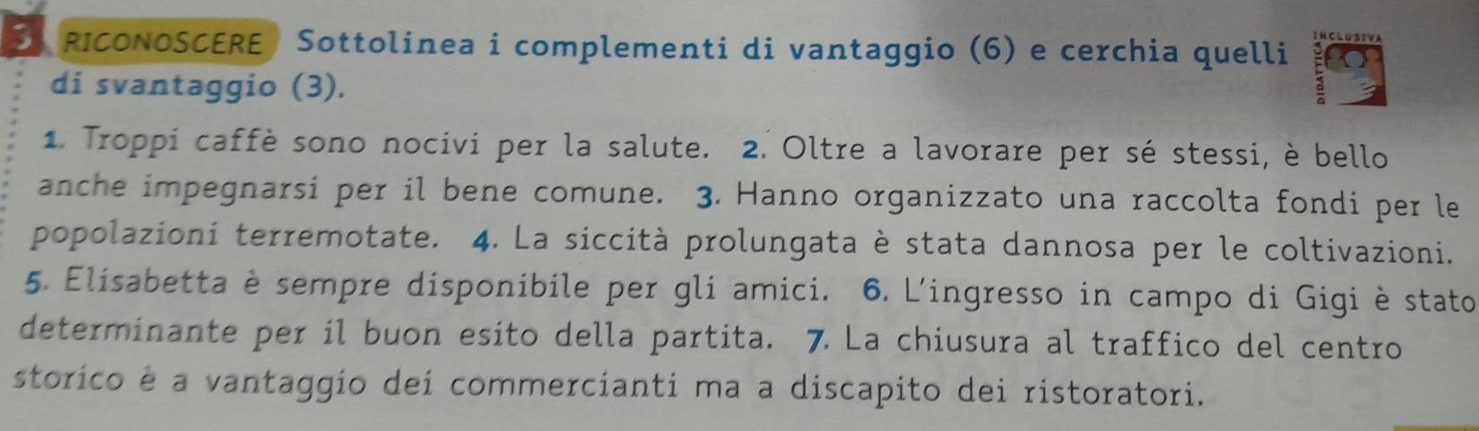 RICONOSCERE) Sottolinea i complementi di vantaggio (6) e cerchia quelli 
CLUSIVA 
di svantaggio (3). 
1. Troppi caffè sono nocivi per la salute. 2. Oltre a lavorare per sé stessi, è bello 
anche impegnarsi per il bene comune. 3. Hanno organizzato una raccolta fondi per le 
popolazioni terremotate. 4. La siccità prolungata è stata dannosa per le coltivazioni. 
5. Elisabetta è sempre disponibile per gli amici. 6. L'ingresso in campo di Gigi è stato 
determinante per il buon esito della partita. 7. La chiusura al traffico del centro 
storico é a vantaggio dei commercianti ma a discapito dei ristoratori.