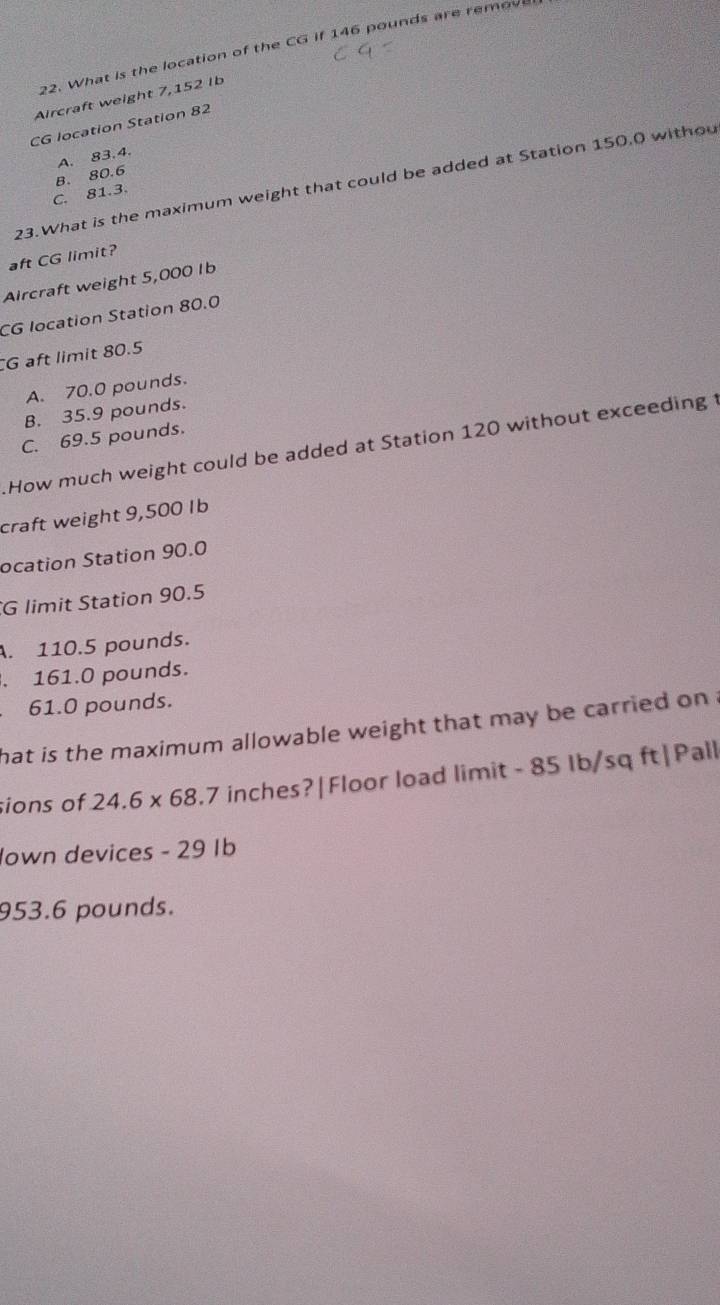 What is the location of the CG if 146 pounds are remove
Aircraft weight 7,152 Ib
CG location Station 82
A. 83.4.
23.What is the maximum weight that could be added at Station 150.0 withou
C. 81.3. B. 80.6
aft CG limit?
Aircraft weight 5,000 Ib
CG location Station 80.0
G aft limit 80.5
A. 70.0 pounds.
B. 35.9 pounds.
C. 69.5 pounds.
How much weight could be added at Station 120 without exceeding t
craft weight 9,500 Ib
ocation Station 90.0
G limit Station 90.5 . 110.5 pounds.. 161.0 pounds.
61.0 pounds.
hat is the maximum allowable weight that may be carried on .
sions of 24.6* 68 7 7 inches?|Floor load limit - 85 Ib/sq ft| Pall
Jown devices - 29 Ib
953.6 pounds.