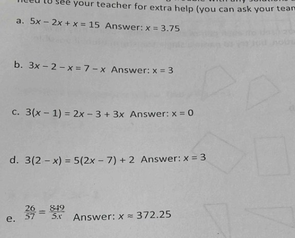 to see your teacher for extra help (you can ask your tean 
a. 5x-2x+x=15 Answer: x=3.75
b. 3x-2-x=7-x Answer: x=3
C. 3(x-1)=2x-3+3x Answer: x=0
d. 3(2-x)=5(2x-7)+2 Answer: x=3
e.  26/57 = 849/5x  Answer: xapprox 372.25