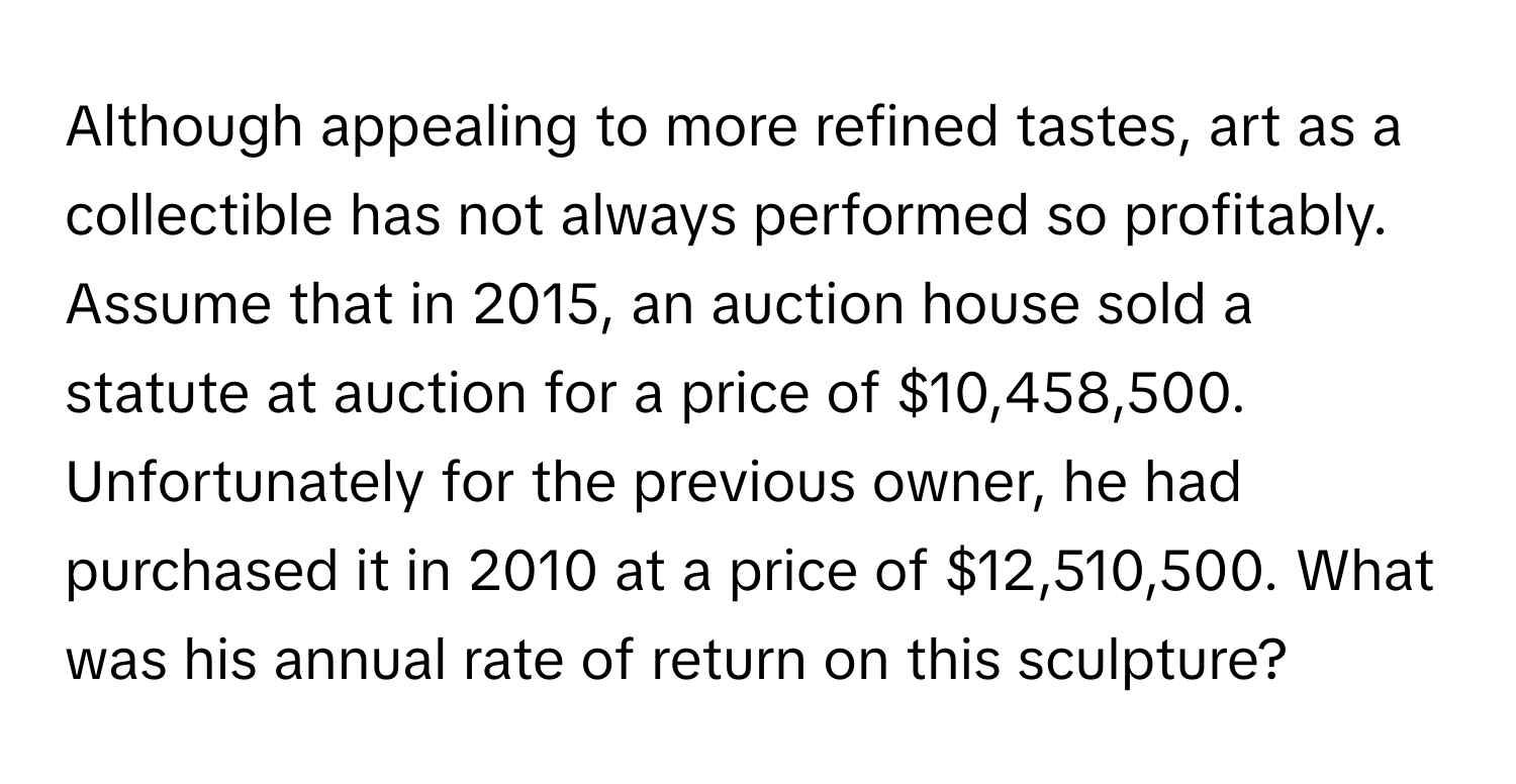 Although appealing to more refined tastes, art as a collectible has not always performed so profitably. Assume that in 2015, an auction house sold a statute at auction for a price of $10,458,500. Unfortunately for the previous owner, he had purchased it in 2010 at a price of $12,510,500. What was his annual rate of return on this sculpture?