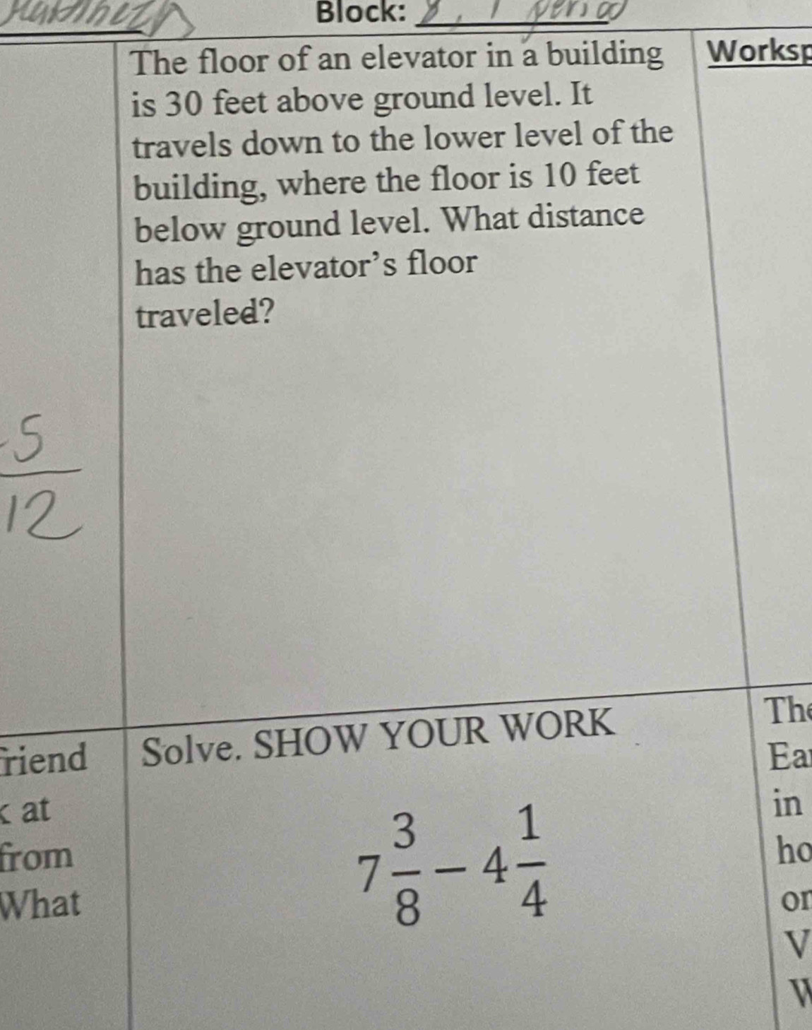 Block:_ 
The floor of an elevator in a building Worksp 
is 30 feet above ground level. It 
travels down to the lower level of the 
building, where the floor is 10 feet
below ground level. What distance 
has the elevator’s floor 
traveled? 
riend Solve. SHOW YOUR WORK 
The 
Ea 
at
7 3/8 -4 1/4 
in 
from ho 
What or 
V