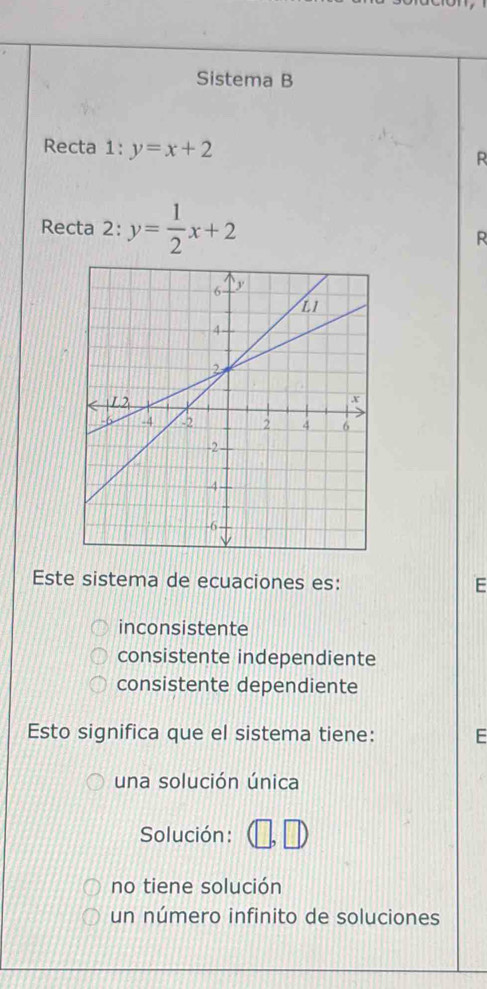 Sistema B
Recta 1 :y=x+2
R
Recta 2: y= 1/2 x+2
R
Este sistema de ecuaciones es: E
inconsistente
consistente independiente
consistente dependiente
Esto significa que el sistema tiene: E
una solución única
Solución:
no tiene solución
un número infinito de soluciones