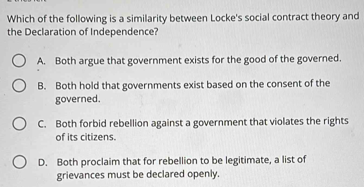 Which of the following is a similarity between Locke's social contract theory and
the Declaration of Independence?
A. Both argue that government exists for the good of the governed.
B. Both hold that governments exist based on the consent of the
governed.
C. Both forbid rebellion against a government that violates the rights
of its citizens.
D. Both proclaim that for rebellion to be legitimate, a list of
grievances must be declared openly.