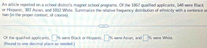 An article reported on a school district's magnet school programs. Of the 1867 qualified applicants, 548 were Black 
or Hispanic, 307 Asian, and 1012 White. Summarize the relative frequency distribution of ethnicity with a sentence or 
two (in the proper context, of course). 
Of the qualified applicants, □° % were Black or Hispanic, □ % were Asian, and □ % were White. 
(Round to one decimal place as needed.)