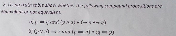 Using truth table show whether the following compound propositions are 
equivalent or not equivalent. 
a) pLeftrightarrow qand (pwedge q)vee (neg pwedge neg q)
b) (pvee q)Rightarrow r and (pRightarrow q)wedge (qRightarrow p)