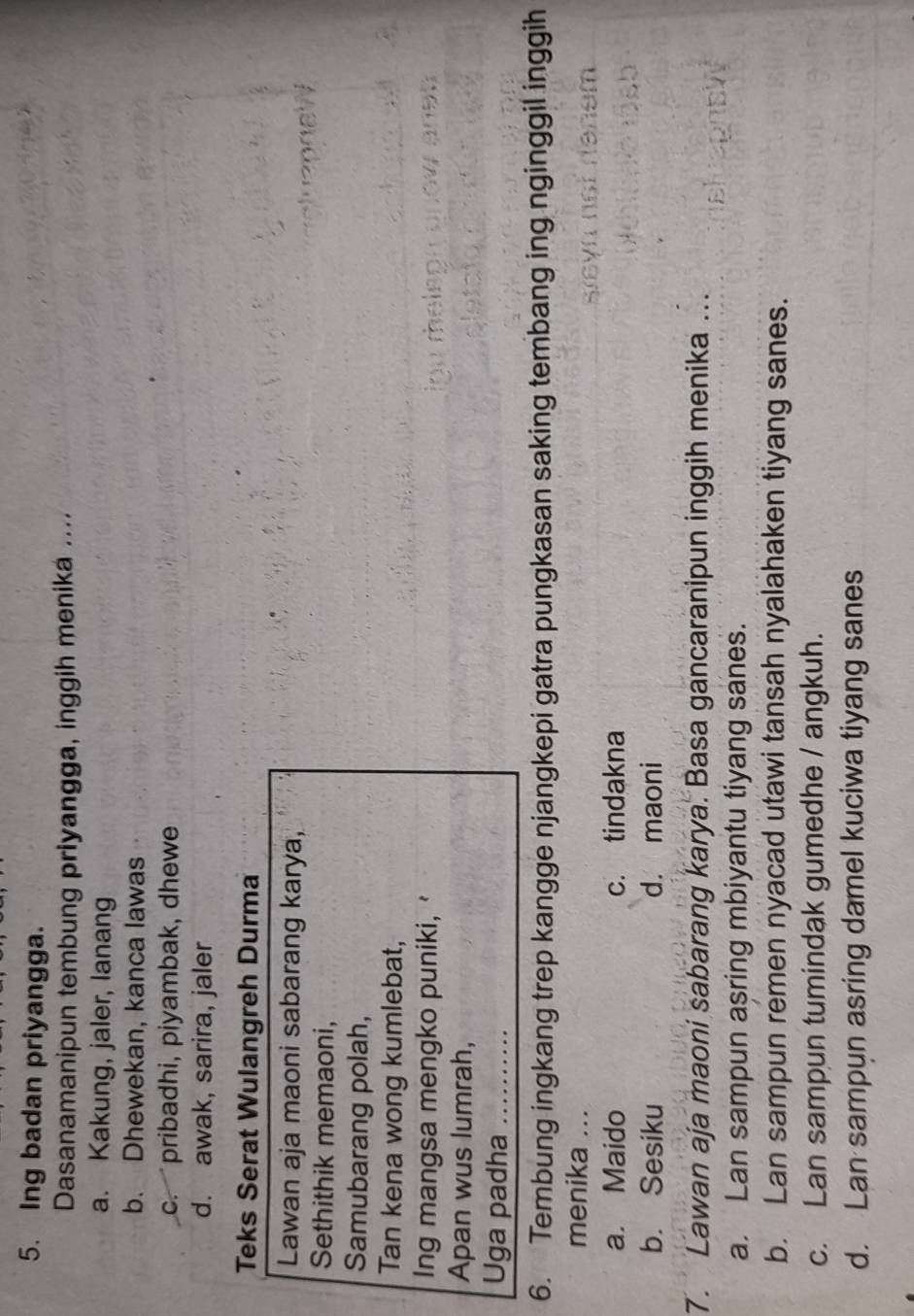 Ing badan priyangga.
Dasanamanipun tembung priyangga, inggih menika ....
a. Kakung, jaler, lanang
b. Dhewekan, kanca lawas
c. pribadhi, piyambak, dhew
d. awak, sarira, jaler
Teks Serat Wulangreh Durma
Lawan aja maoni sabarang karya,
Sethithik memaoni,
Samubarang polah,
Tan kena wong kumlebat,
Ing mangsa mengko puniki,'
Apan wus lumrah,
Uga padha_
6. Tembung ingkang trep kangge njangkepi gatra pungkasan saking tembang ing nginggil inggih
menika ...
a. Maido c. tindakna
b. Sesiku d. maoni
7. Lawan aja maoni sabarang karya. Basa gancaranipun inggih menika ...
a. Lan sampun asring mbiyantu tiyang sanes.
b. Lan sampun remen nyacad utawi tansah nyalahaken tiyang sanes.
c. Lan sampun tumindak gumedhe / angkuh.
d. Lan sampun asring damel kuciwa tiyang sanes