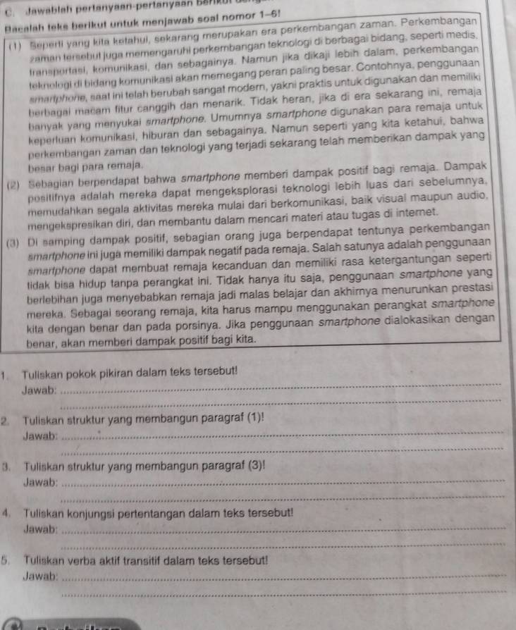 Jawablah pertanyaan-pertanyaan B
Bacalah teks berikut untuk menjawab soal nomor 1-6!
(1) Seperti yang kita ketahui, sekarang merupakan era perkembangan zaman. Perkembangan
zaman tersebut juga memengaruhi perkembangan teknologi di berbagai bidang, seperti medis.
fransportasi, komunikasi, dan sebagainya. Namun jika dikaji lebih dalam, perkembangan
teknologi di bidang komunikasi akan memegang peran paling besar. Contohnya, penggunaan
smariphone, saat ini telah berubah sangat modern, yakni praktis untuk digunakan dan memiliki
berbagal macam fitur canggih dan menarik. Tidak heran, jīka di era sekarang ini, remaja
banyak yang menyukai smartphone. Umumnya smartphone digunakan para remaja untuk
keperluan komunikasi, hiburan dan sebagainya. Namun seperti yang kita ketahui, bahwa
perkembangan zaman dan teknologi yang terjadi sekarang telah memberikan dampak yang
besar bagi para remaja.
(2) Sebagian berpendapat bahwa smartphone memberi dampak positif bagi remaja. Dampak
positifnya adalah mereka dapat mengeksplorasi teknologi lebih luas dari sebelumnya,
memudahkan segala aktivitas mereka mulai dari berkomunikasi, baik visual maupun audio,
mengekspresikan diri, dan membantu dalam mencari materi atau tugas di internet.
(3) Di samping dampak positif, sebagian orang juga berpendapat tentunya perkembangan
smarlphone ini juga memiliki dampak negatif pada remaja. Salah satunya adalah penggunaan
smartphone dapat membuat remaja kecanduan dan memiliki rasa ketergantungan seperti
tidak bisa hidup tanpa perangkat ini. Tidak hanya itu saja, penggunaan smartphone yang
berlebihan juga menyebabkan remaja jadi malas belajar dan akhirnya menurunkan prestasi
mereka. Sebagal seorang remaja, kita harus mampu menggunakan perangkat smartphone
kita dengan benar dan pada porsinya. Jika penggunaan smartphone dialokasikan dengan
benar, akan memberi dampak positif bagi kita.
_
1. Tuliskan pokok pikiran dalam teks tersebut!
_
Jawab:
2. Tuliskan struktur yang membangun paragraf (1)!
Jawab:
_
_
3. Tuliskan struktur yang membangun paragraf (3)!
Jawab:
_
_
4. Tuliskan konjungsi pertentangan dalam teks tersebut!
Jawab:
_
_
5. Tuliskan verba aktif transitif dalam teks tersebut!
Jawab:_
_