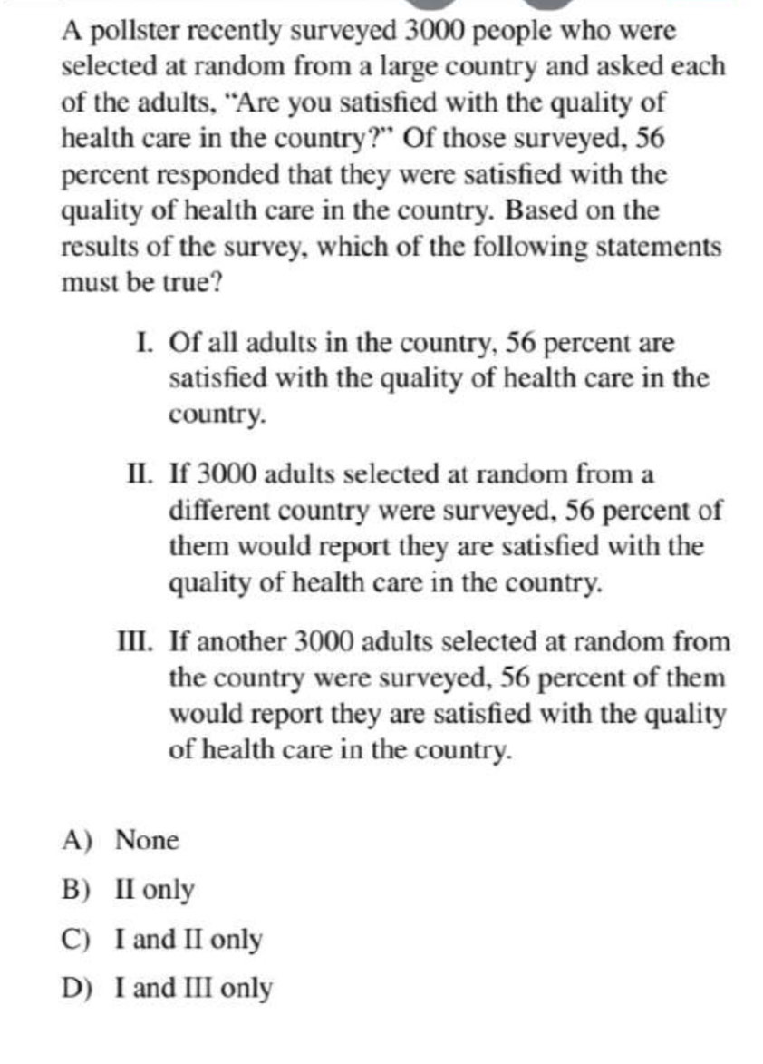 A pollster recently surveyed 3000 people who were
selected at random from a large country and asked each
of the adults, “Are you satisfied with the quality of
health care in the country?” Of those surveyed, 56
percent responded that they were satisfied with the
quality of health care in the country. Based on the
results of the survey, which of the following statements
must be true?
I. Of all adults in the country, 56 percent are
satisfied with the quality of health care in the
country.
II. If 3000 adults selected at random from a
different country were surveyed, 56 percent of
them would report they are satisfied with the
quality of health care in the country.
III. If another 3000 adults selected at random from
the country were surveyed, 56 percent of them
would report they are satisfied with the quality
of health care in the country.
A) None
B) II only
C) I and II only
D) I and III only