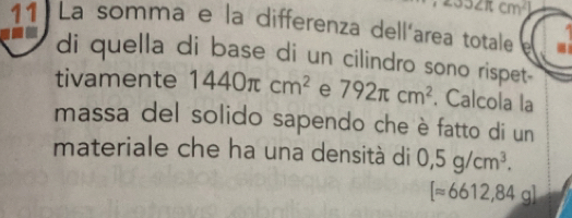 J∠ π cm^2
11 La somma e la differenza dell'area totale 
di quella di base di un cilindro sono rispet- 
tivamente 1440π cm^2 e 792π cm^2. Calcola la 
massa del solido sapendo che è fatto di un 
materiale che ha una densità di 0,5g/cm^3.
[approx 6612,84g]