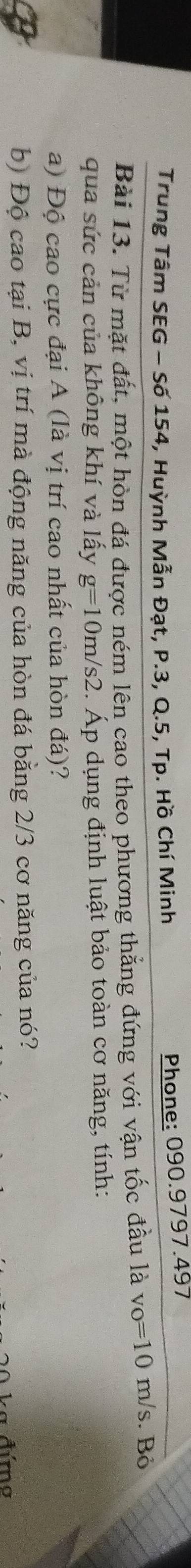 Trung Tâm SEG - Số 154, Huỳnh Mẫn Đạt, P.3, Q.5, Tp. Hồ Chí Minh 
Phone: 090.9797.497
Bài 13. Từ mặt đất, một hòn đá được ném lên cao theo phương thẳng đứng với vận tốc đầu là v_0=10m/s s. Bỏ 
qua sức cản của không khí và lấy g=10m/s2 Áp dụng định luật bảo toàn cơ năng, tính: 
a) Độ cao cực đại A (là vị trí cao nhất của hòn đá)? 
b) Độ cao tại B, vị trí mà động năng của hòn đá bằng 2/3 cơ năng của nó? 
ka đứmo
