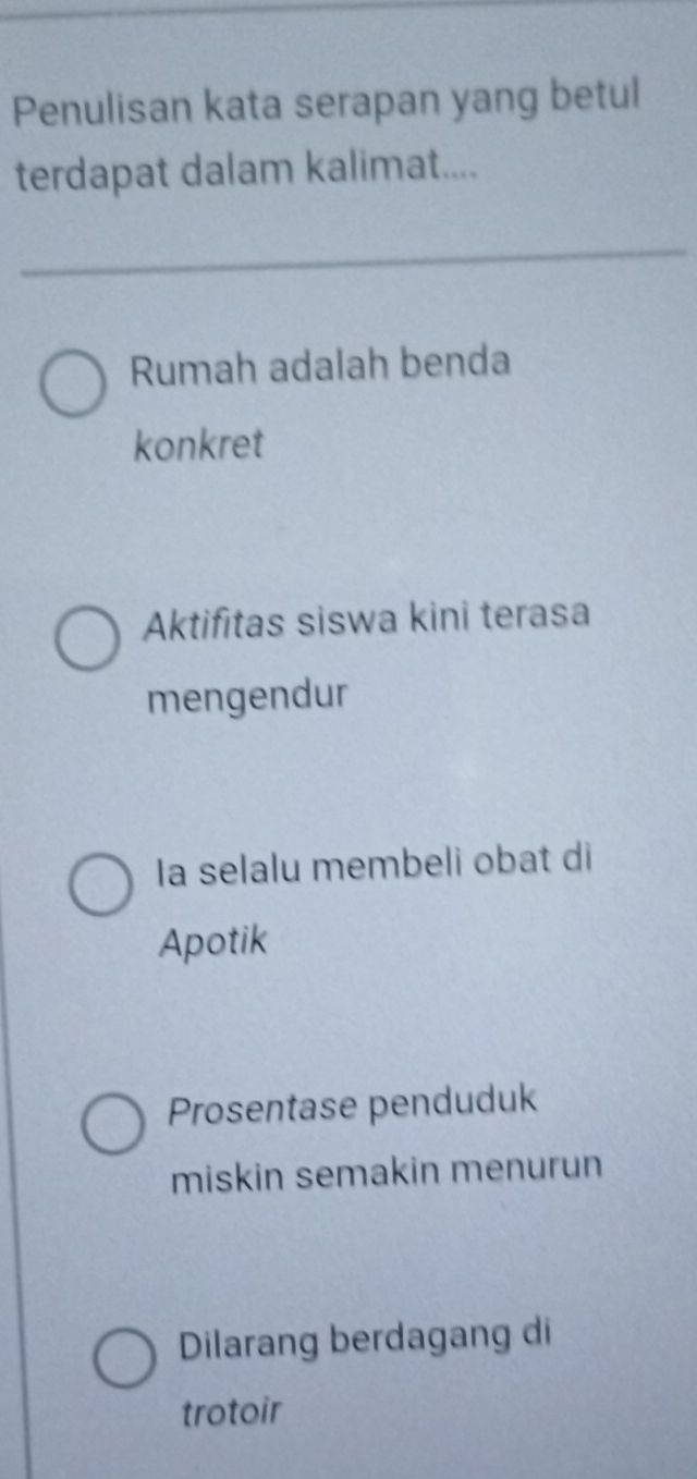 Penulisan kata serapan yang betul
terdapat dalam kalimat....
Rumah adalah benda
konkret
Aktifitas siswa kini terasa
mengendur
Ia selalu membeli obat di
Apotik
Prosentase penduduk
miskin semakin menurun
Dilarang berdagang di
trotoir