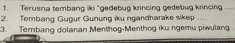 Terusna tembang iki “gedebug krincing gedebug krincing … 
2. Tembang Gugur Gunung iku ngandharake sikep .... 
3. Tembang dolanan Menthog-Menthog iku ngemu piwulang .