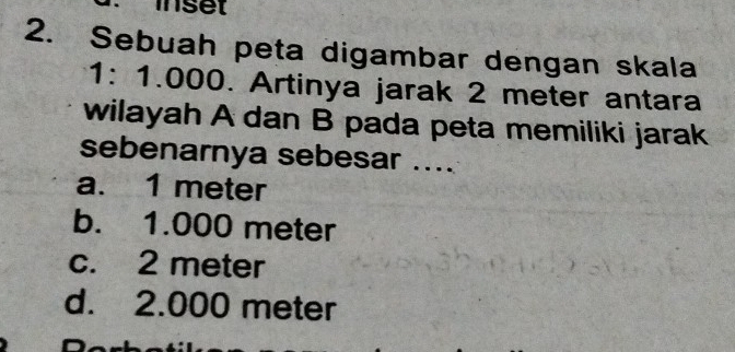 inset
2. Sebuah peta digambar dengan skala
1: 1.000. Artinya jarak 2 meter antara
wilayah A dan B pada peta memiliki jarak
sebenarnya sebesar ....
a. 1 meter
b. 1.000 meter
c. 2 meter
d. 2.000 meter