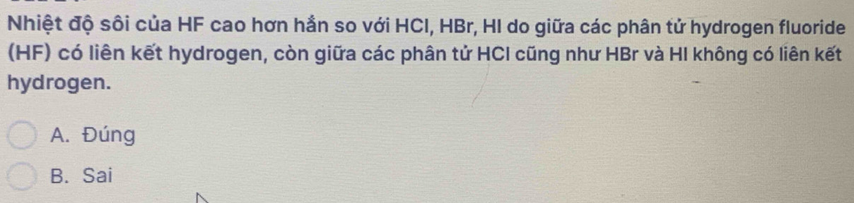 Nhiệt độ sôi của HF cao hơn hắn so với HCI, HBr, HI do giữa các phân tử hydrogen fluoride
(HF) có liên kết hydrogen, còn giữa các phân tử HCI cũng như HBr và HI không có liên kết
hydrogen.
A. Đúng
B. Sai