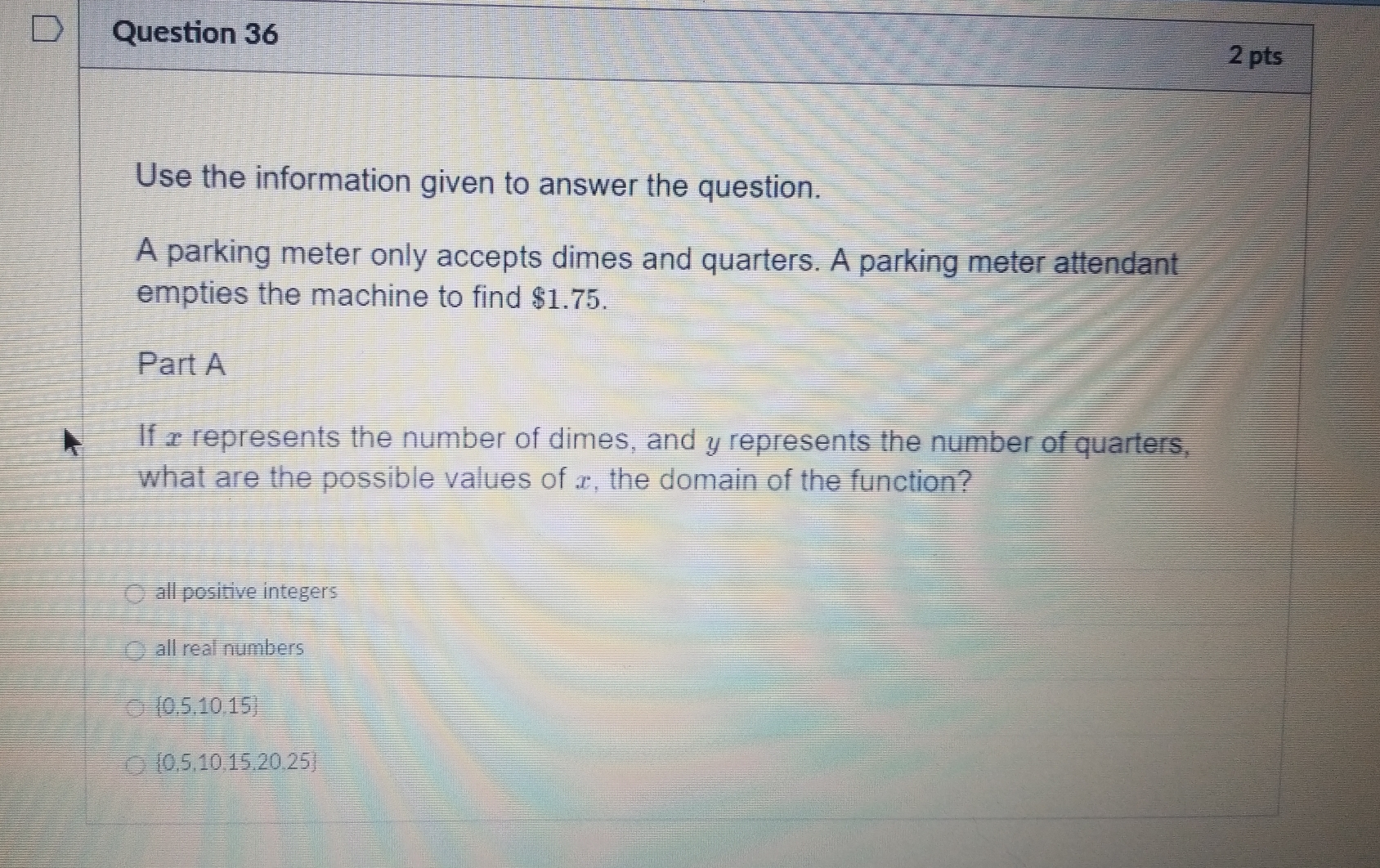 Use the information given to answer the question.
A parking meter only accepts dimes and quarters. A parking meter attendant
empties the machine to find $1.75.
Part A
If £ represents the number of dimes, and y represents the number of quarters,
what are the possible values of x, the domain of the function?
all positive integers
all real numbers
 0.5,10,15
 0,5,10,15,20,25