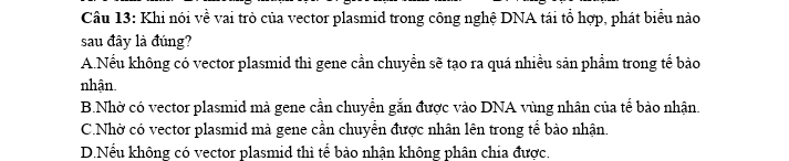 Khi nói về vai trò của vector plasmid trong công nghệ DNA tái tổ hợp, phát biểu nào
sau đây là đúng?
A.Nếu không có vector plasmid thì gene cần chuyển sẽ tạo ra quá nhiều sản phẩm trong tế bảo
nhận
B.Nhờ có vector plasmid mà gene cần chuyển gắn được vào DNA vùng nhân của tế bào nhận.
C.Nhờ có vector plasmid mà gene cần chuyển được nhân lên trong tế bảo nhận
D.Nếu không có vector plasmid thì tế bảo nhân không phân chia được