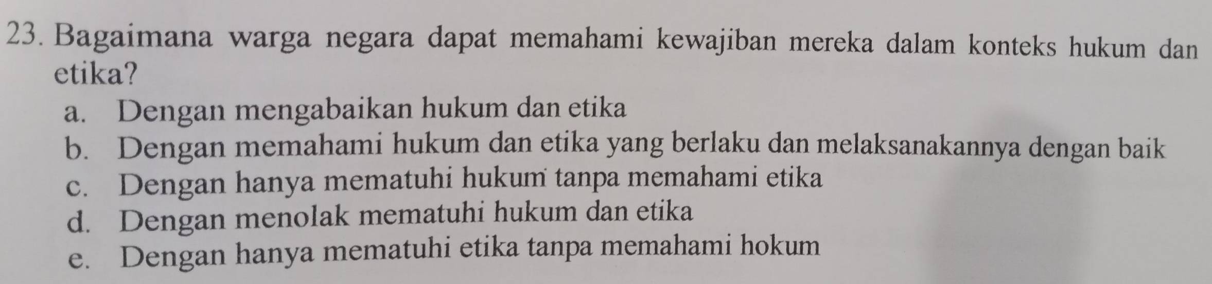 Bagaimana warga negara dapat memahami kewajiban mereka dalam konteks hukum dan
etika?
a. Dengan mengabaikan hukum dan etika
b. Dengan memahami hukum dan etika yang berlaku dan melaksanakannya dengan baik
c. Dengan hanya mematuhi hukum tanpa memahami etika
d. Dengan menolak mematuhi hukum dan etika
e. Dengan hanya mematuhi etika tanpa memahami hokum