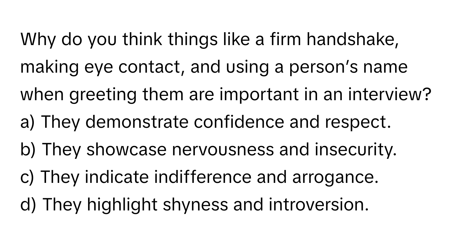 Why do you think things like a firm handshake, making eye contact, and using a person’s name when greeting them are important in an interview?

a) They demonstrate confidence and respect. 
b) They showcase nervousness and insecurity. 
c) They indicate indifference and arrogance. 
d) They highlight shyness and introversion.