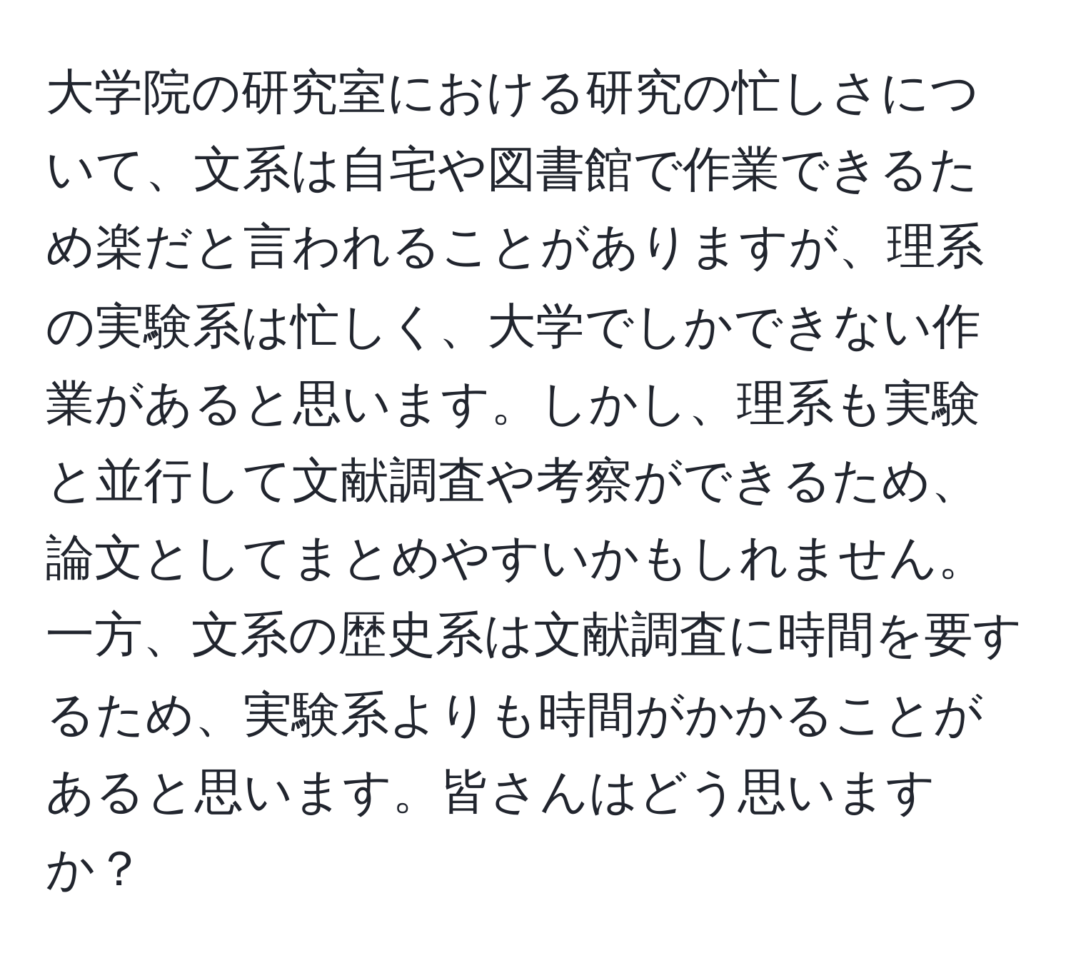 大学院の研究室における研究の忙しさについて、文系は自宅や図書館で作業できるため楽だと言われることがありますが、理系の実験系は忙しく、大学でしかできない作業があると思います。しかし、理系も実験と並行して文献調査や考察ができるため、論文としてまとめやすいかもしれません。一方、文系の歴史系は文献調査に時間を要するため、実験系よりも時間がかかることがあると思います。皆さんはどう思いますか？