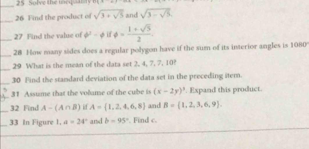 Solve the mequanty o(x 
_ 
_26 Find the product of sqrt(3+sqrt 5) and sqrt(3-sqrt 5). 
_27 Find the value of phi^2-phi it phi = (1+sqrt(5))/2 . 
_28 How many sides does a regular polygon have if the sum of its interior angles is 1080°
_29 What is the mean of the data set 2, 4, 7, 7, 10? 
_30 Find the standard deviation of the data set in the preceding item. 
31 Assume that the volume of the cube is (x-2y)^3. Expand this product. 
_32 Find A-(A∩ B) if A= 1,2,4,6,8 and B= 1,2,3,6,9. 
_33 In Figure 1, a=24° and b=95°. Find c.