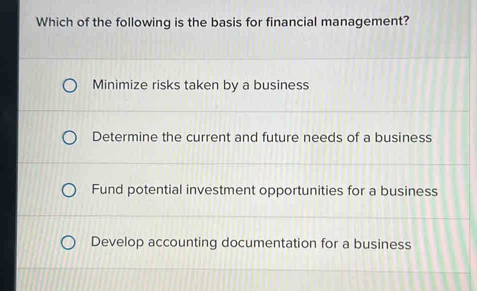 Which of the following is the basis for financial management?
Minimize risks taken by a business
Determine the current and future needs of a business
Fund potential investment opportunities for a business
Develop accounting documentation for a business