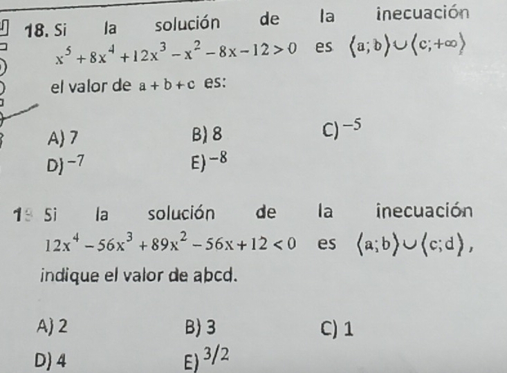 Si la solución de la inecuación
x^5+8x^4+12x^3-x^2-8x-12>0 es langle a;brangle ∪ langle c;+∈fty rangle
el valor de a+b+c es:
A 7 B) 8
C) −5
D -7 E) -8
1ª si la solución de la inecuación
12x^4-56x^3+89x^2-56x+12<0</tex> es (a;b)∪ (c;d), 
indique el valor de abcd.
A 2 B 3 C) 1
D) 4 E) ³/2