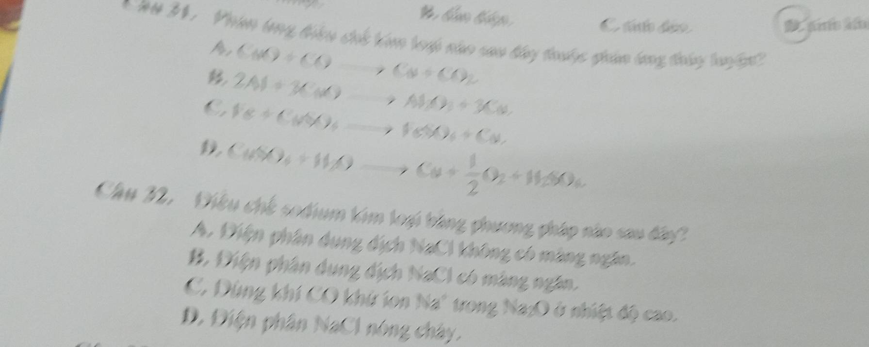 B bám tp
C tán se ams an
* ## 31. Phan lng tiểu chế kóm tưp nho cao bây trớc giản bng tháy luyện'
A C(x)+COto C(x+CO)2
2Al+3C(x)to Al(x)+3C(x)
C Fe+CuSO_4to FeSO_4+Cu_2
D Cu(X)_3)to Cu+)to Cu+ 1/2 O_2+H_2(X)_4
Câu 22. Điệu chế sodium tim loại bằng phương pháp nào sau đây?
A. Điện phân dụng địch NaCl không có màng ngân.
B. Điện phân dụng địch NaCl có màng ngân.
C. Dùng khí CO khứ ion Na" trong Na:O ở nhiệt độ cao.
D. Điện phân NaCl nóng chây.