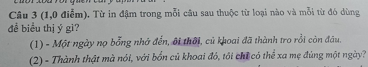 (1,0 điểm). Từ in đậm trong mỗi câu sau thuộc từ loại nào và mỗi từ đó dùng 
để biểu thị ý gì? 
(1) - Một ngày nọ bỗng nhớ đến, ôi thôi, củ khoai đã thành tro rồi còn đâu. 
(2) - Thành thật mà nói, với bốn củ khoai đó, tôi chỉ có thể xa mẹ đúng một ngày?